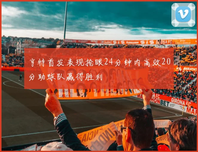 亨特首发表现抢眼24分钟内高效20分助球队赢得胜利