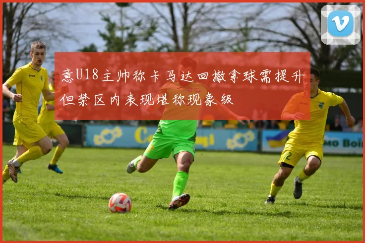 意U18主帅称卡马达回撤拿球需提升但禁区内表现堪称现象级