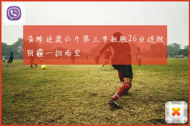 黄蜂逆袭公牛第三节狂胜26分连败阴霾一扫而空
