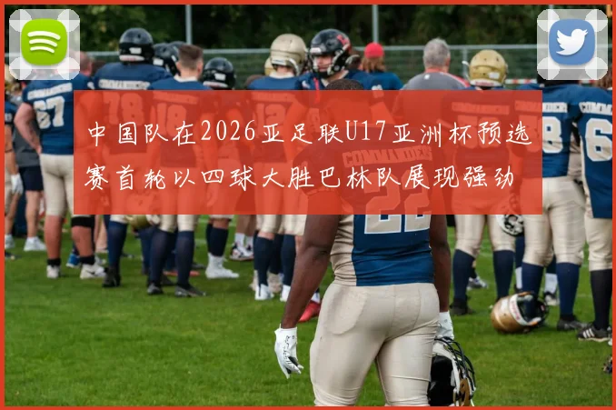 中国队在2026亚足联U17亚洲杯预选赛首轮以四球大胜巴林队展现强劲实力
