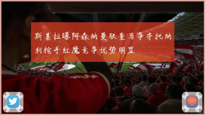 斯基拉曝阿森纳曼联皇马争夺托纳利枪手红魔竞争优势明显