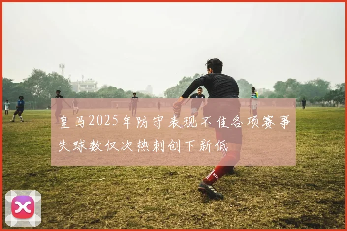 皇马2025年防守表现不佳各项赛事失球数仅次热刺创下新低
