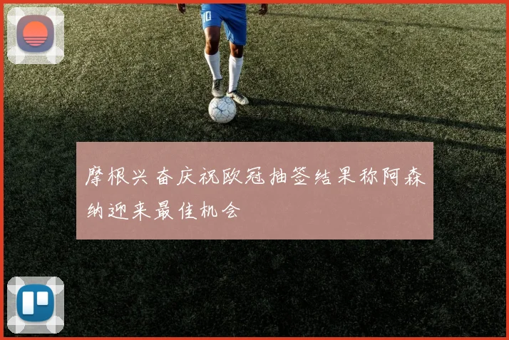 摩根兴奋庆祝欧冠抽签结果称阿森纳迎来最佳机会