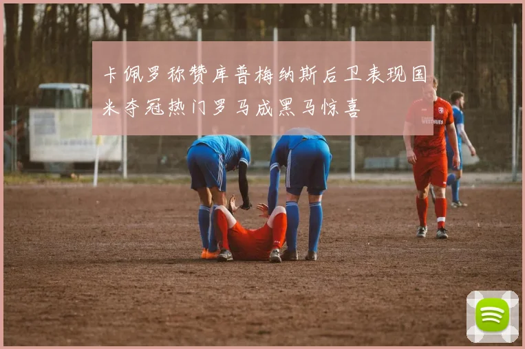 卡佩罗称赞库普梅纳斯后卫表现国米夺冠热门罗马成黑马惊喜