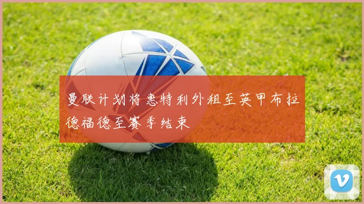 曼联计划将惠特利外租至英甲布拉德福德至赛季结束