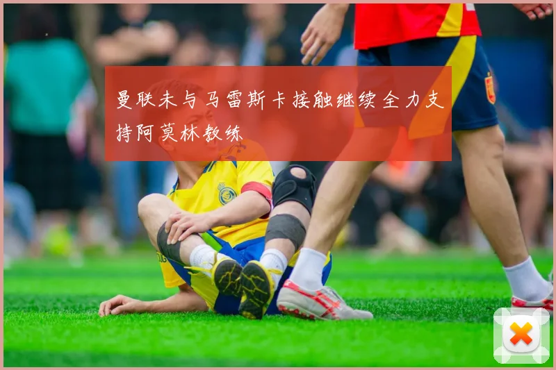 曼联未与马雷斯卡接触继续全力支持阿莫林教练