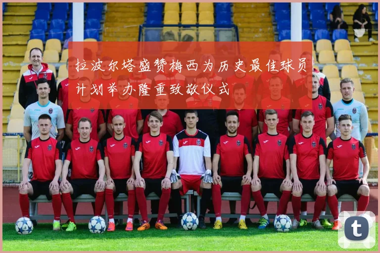 拉波尔塔盛赞梅西为历史最佳球员计划举办隆重致敬仪式