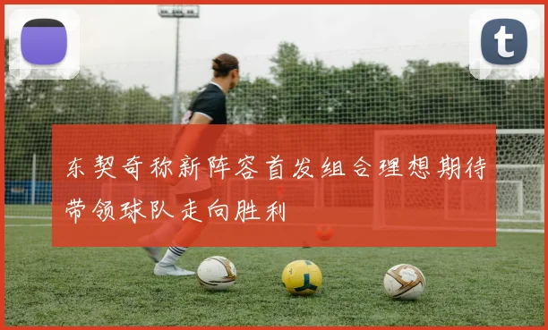 东契奇称新阵容首发组合理想期待带领球队走向胜利