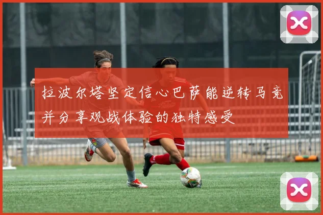 拉波尔塔坚定信心巴萨能逆转马竞并分享观战体验的独特感受