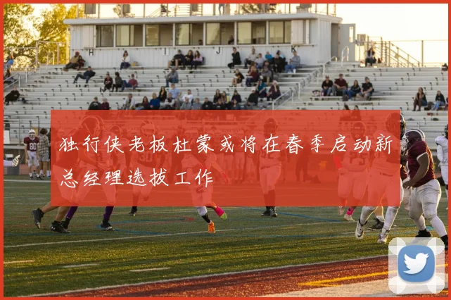 独行侠老板杜蒙或将在春季启动新总经理选拔工作