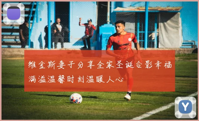维金斯妻子分享全家圣诞合影幸福满溢温馨时刻温暖人心
