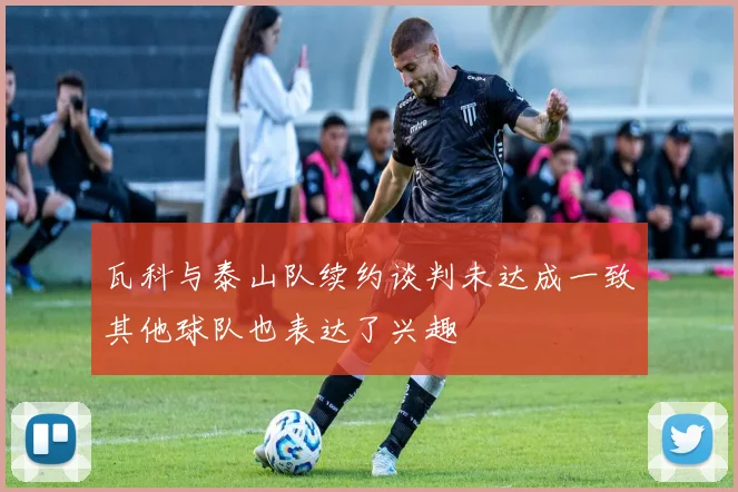 瓦科与泰山队续约谈判未达成一致其他球队也表达了兴趣
