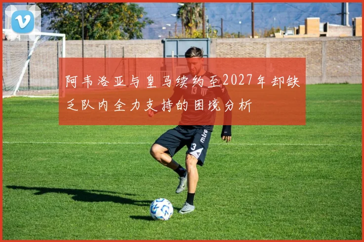 阿韦洛亚与皇马续约至2027年却缺乏队内全力支持的困境分析
