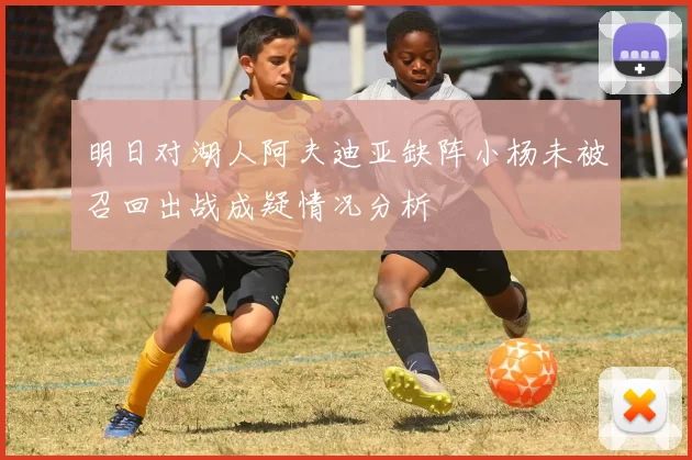 明日对湖人阿夫迪亚缺阵小杨未被召回出战成疑情况分析