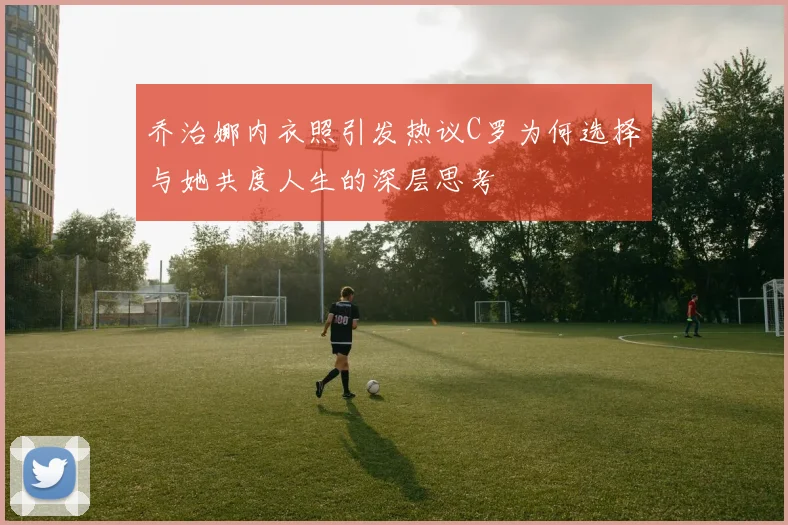 乔治娜内衣照引发热议C罗为何选择与她共度人生的深层思考