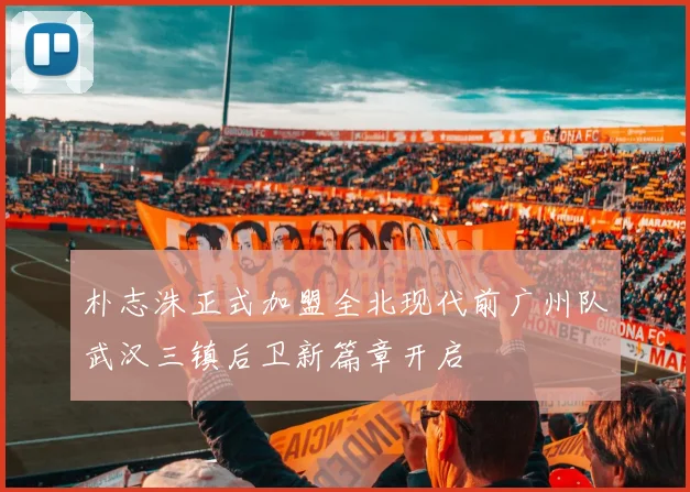 朴志洙正式加盟全北现代前广州队武汉三镇后卫新篇章开启