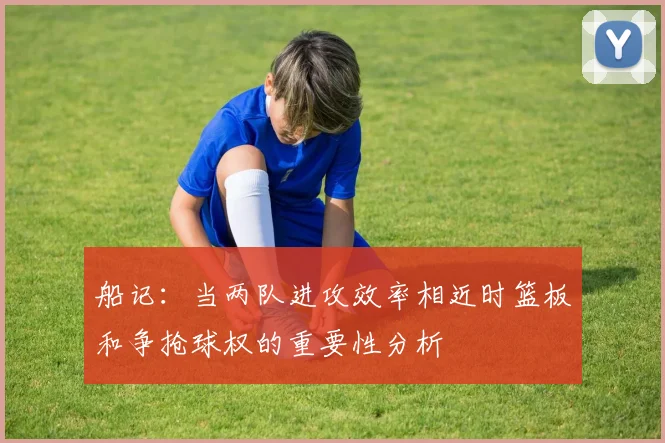 船记：当两队进攻效率相近时篮板和争抢球权的重要性分析