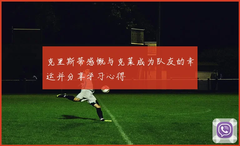 克里斯蒂感慨与克莱成为队友的幸运并分享学习心得