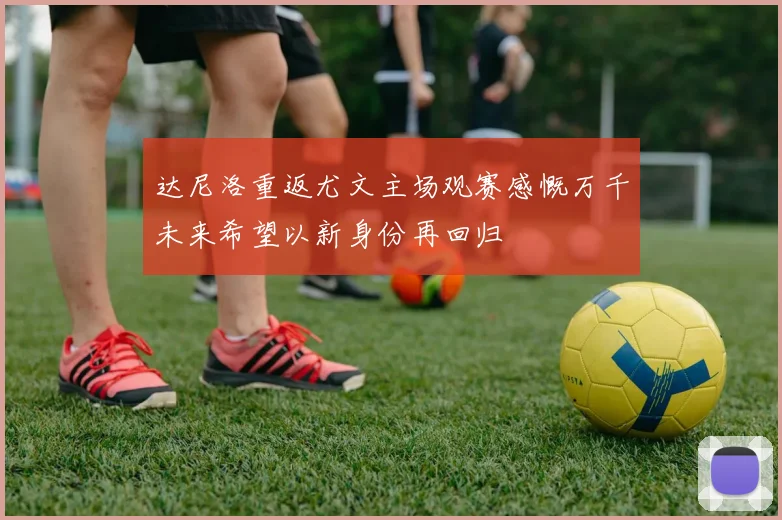 达尼洛重返尤文主场观赛感慨万千未来希望以新身份再回归