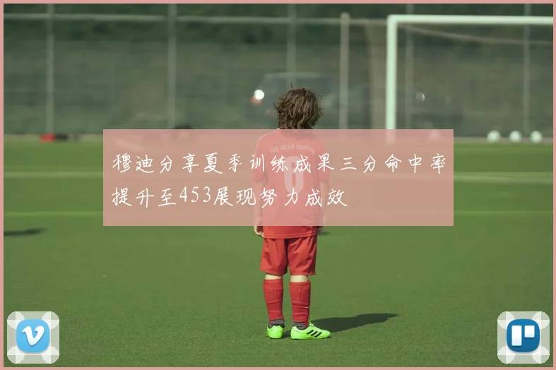 穆迪分享夏季训练成果三分命中率提升至453展现努力成效