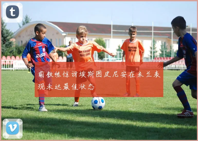 前教练惊讶埃斯图皮尼安在米兰表现未达最佳状态