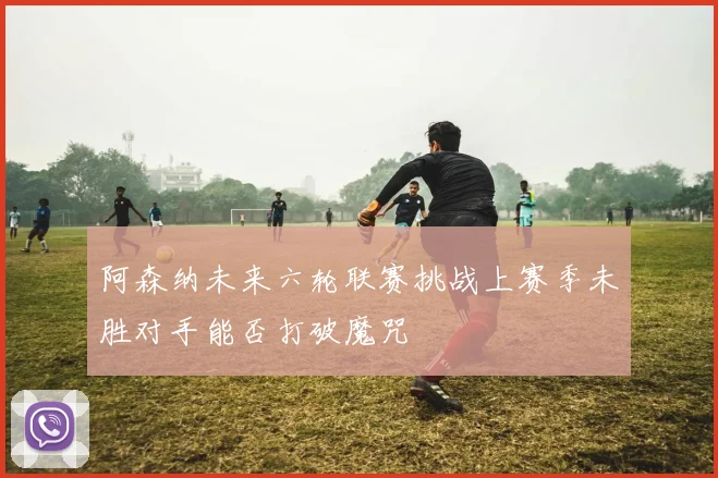 阿森纳未来六轮联赛挑战上赛季未胜对手能否打破魔咒