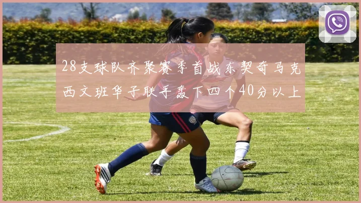 28支球队齐聚赛季首战东契奇马克西文班华子联手轰下四个40分以上