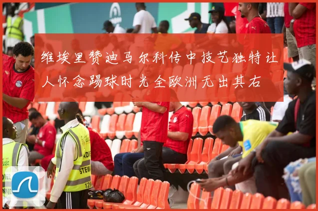 维埃里赞迪马尔科传中技艺独特让人怀念踢球时光全欧洲无出其右