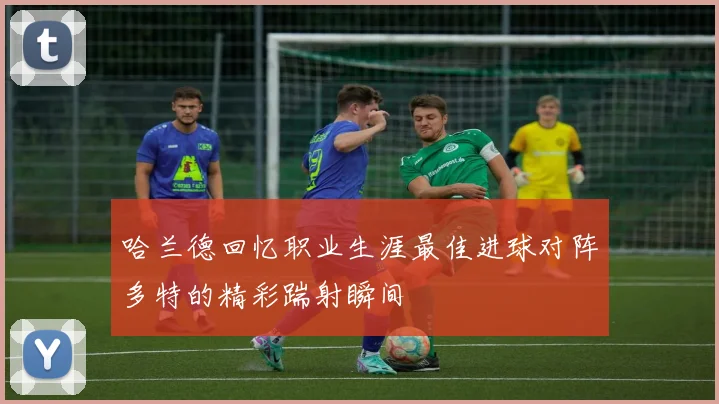 哈兰德回忆职业生涯最佳进球对阵多特的精彩踹射瞬间
