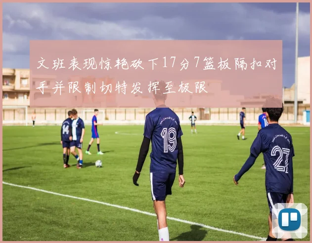 文班表现惊艳砍下17分7篮板隔扣对手并限制切特发挥至极限