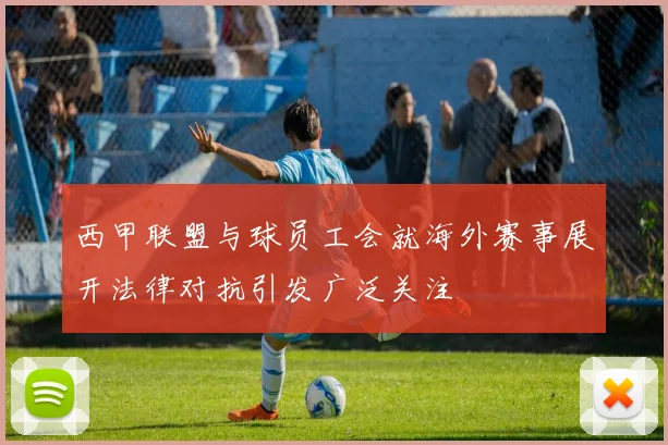 西甲联盟与球员工会就海外赛事展开法律对抗引发广泛关注