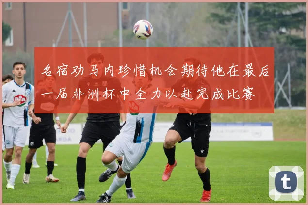 名宿劝马内珍惜机会期待他在最后一届非洲杯中全力以赴完成比赛