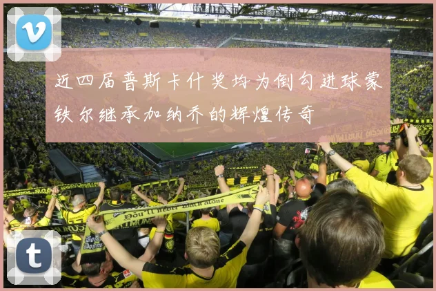 近四届普斯卡什奖均为倒勾进球蒙铁尔继承加纳乔的辉煌传奇